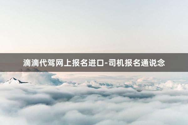 滴滴代驾网上报名进口-司机报名通说念